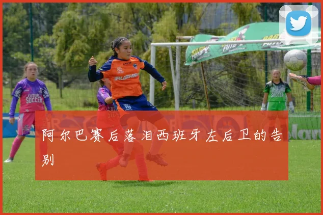 阿尔巴赛后落泪西班牙左后卫的告别