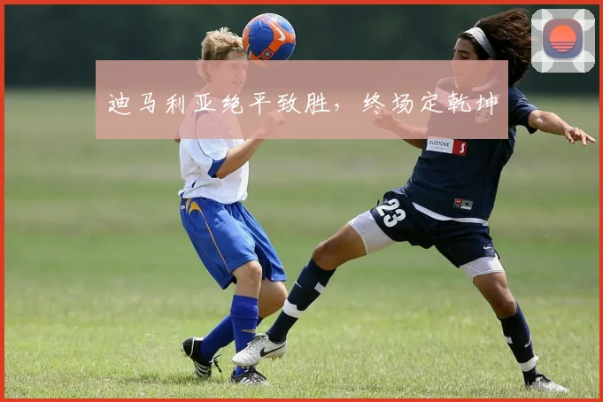 迪马利亚绝平致胜，终场定乾坤