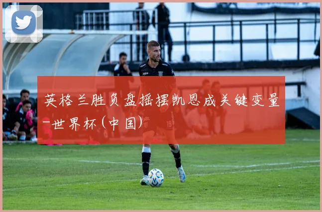 英格兰胜负盘摇摆凯恩成关键变量-世界杯(中国)