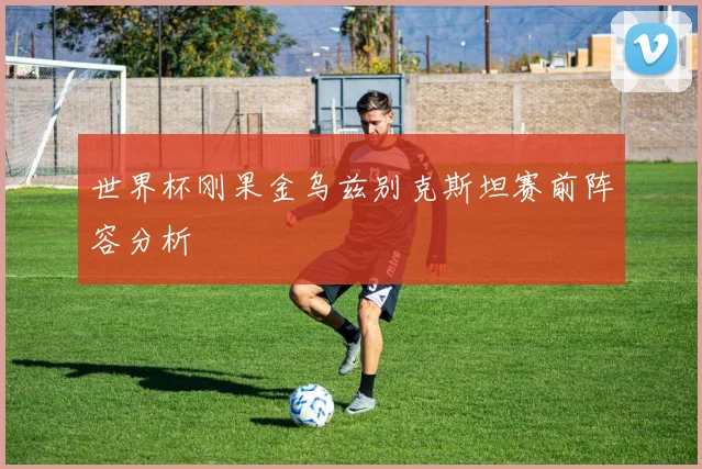 世界杯刚果金乌兹别克斯坦赛前阵容分析