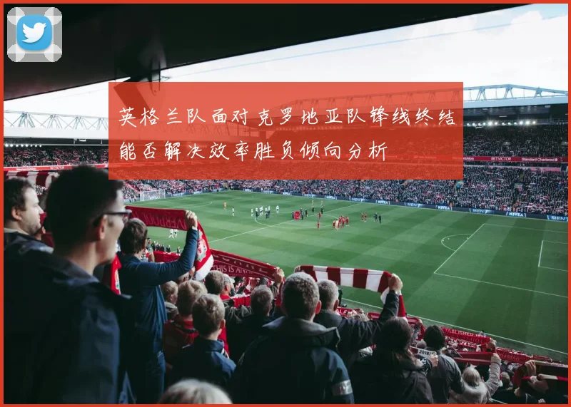 英格兰队面对克罗地亚队锋线终结能否解决效率胜负倾向分析