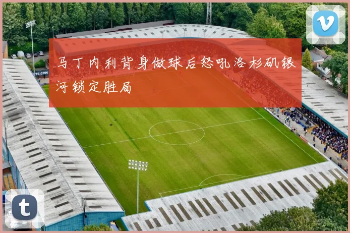 马丁内利背身做球后怒吼洛杉矶银河锁定胜局