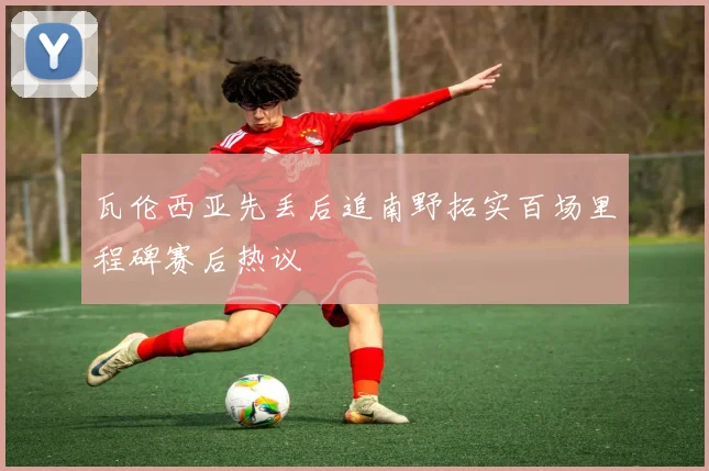 瓦伦西亚先丢后追南野拓实百场里程碑赛后热议