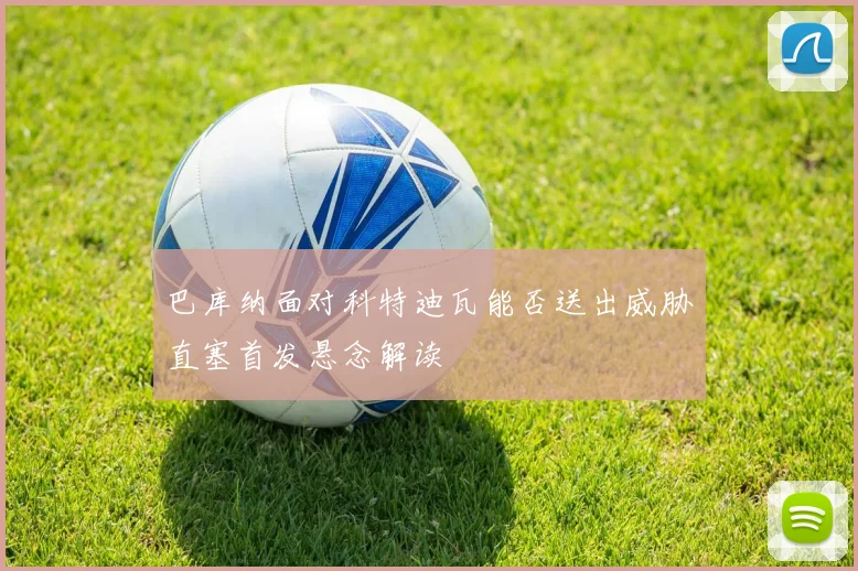 巴库纳面对科特迪瓦能否送出威胁直塞首发悬念解读