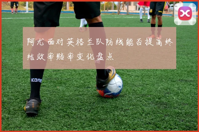阿尤面对英格兰队防线能否提高终结效率赔率变化盘点