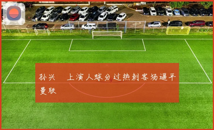 孙兴慜上演人球分过热刺客场逼平曼联
