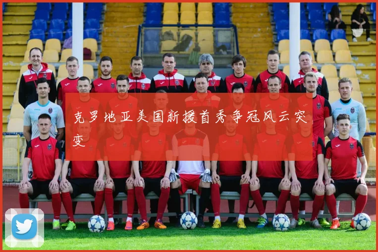 克罗地亚美国新援首秀争冠风云突变