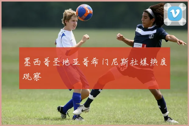 墨西哥圣地亚哥希门尼斯社媒热度观察