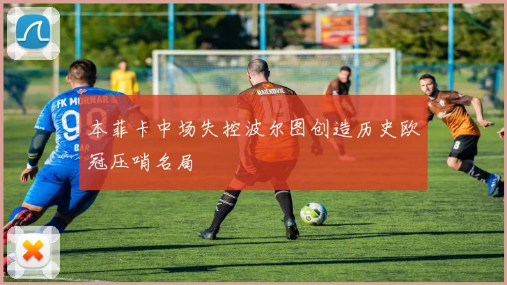 本菲卡中场失控波尔图创造历史欧冠压哨名局