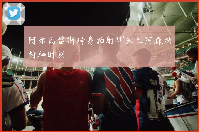 阿尔瓦雷斯转身抽射AC米兰阿森纳封神时刻