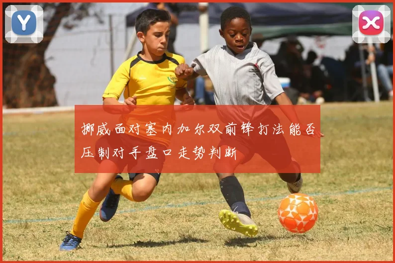 挪威面对塞内加尔双前锋打法能否压制对手盘口走势判断