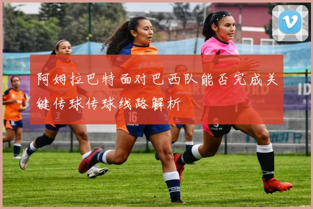 阿姆拉巴特面对巴西队能否完成关键传球传球线路解析