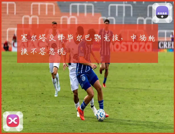 塞尔塔交锋毕尔巴鄂竞技,中场轮换不容忽视