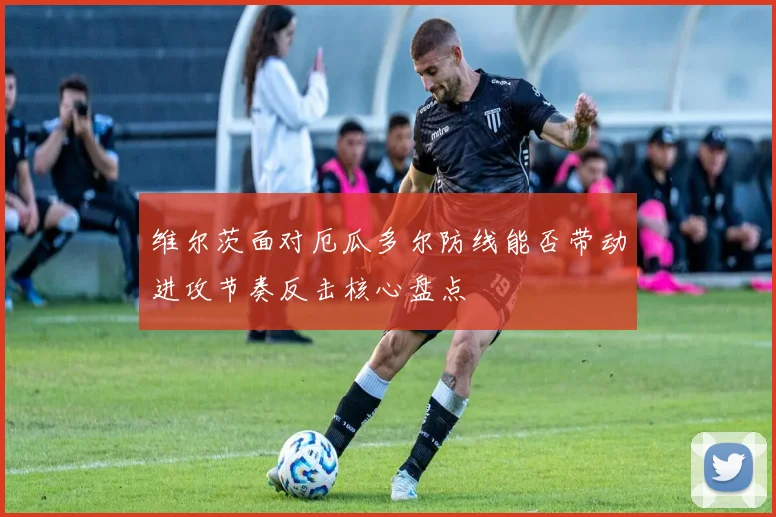 维尔茨面对厄瓜多尔防线能否带动进攻节奏反击核心盘点