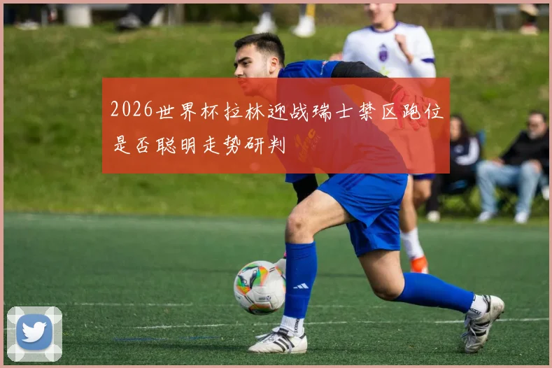 2026世界杯拉林迎战瑞士禁区跑位是否聪明走势研判