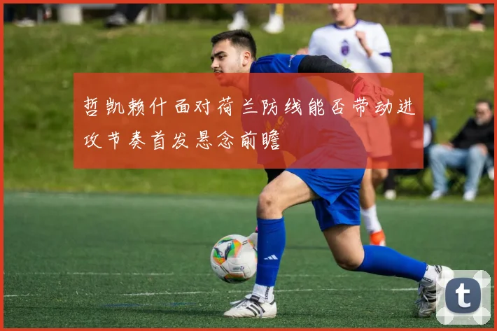 哲凯赖什面对荷兰防线能否带动进攻节奏首发悬念前瞻