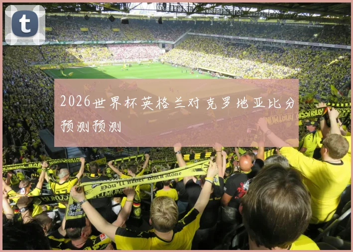 2026世界杯英格兰对克罗地亚比分预测预测