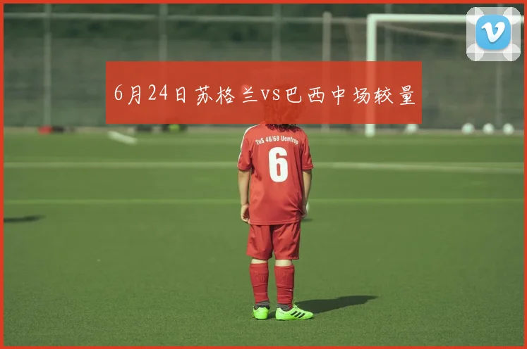 6月24日苏格兰vs巴西中场较量