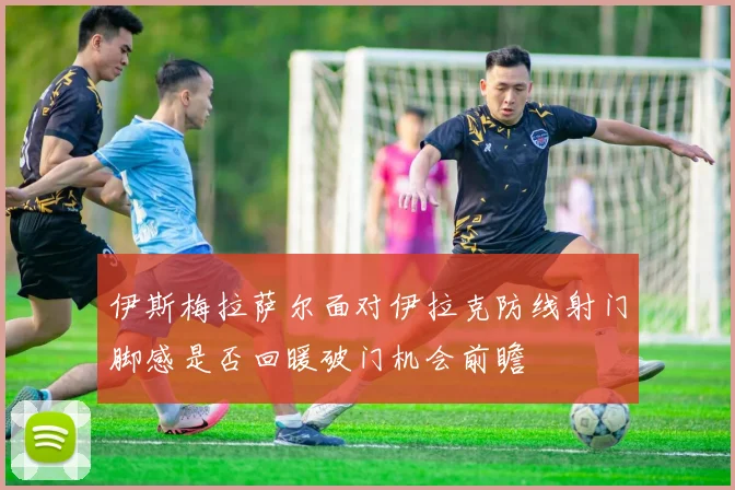 伊斯梅拉萨尔面对伊拉克防线射门脚感是否回暖破门机会前瞻