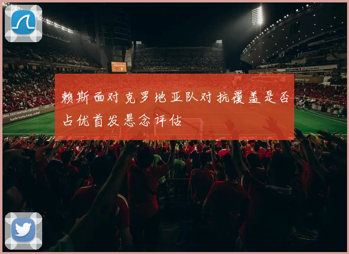 赖斯面对克罗地亚队对抗覆盖是否占优首发悬念评估