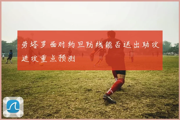 劳塔罗面对约旦防线能否送出助攻进攻重点预测