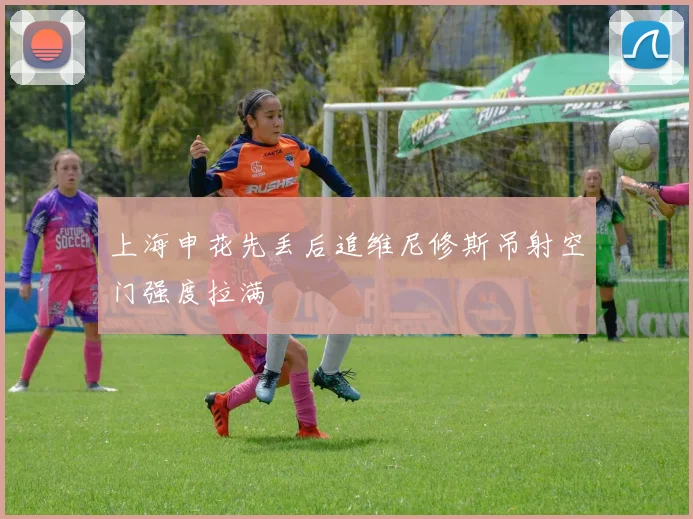 上海申花先丢后追维尼修斯吊射空门强度拉满