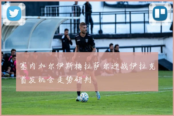 塞内加尔伊斯梅拉萨尔迎战伊拉克首发机会走势研判